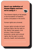 Here’s our definition of Human Rights and how we’re using it —  The inherent dignity of all people is the foundation of freedom, justice, and peace in the world.   Human rights are universal.   Human rights include civil and political rights, like the right to life, liberty, free speech, and privacy. It also includes economic, social, and cultural rights, like the right to social security, health, and education.