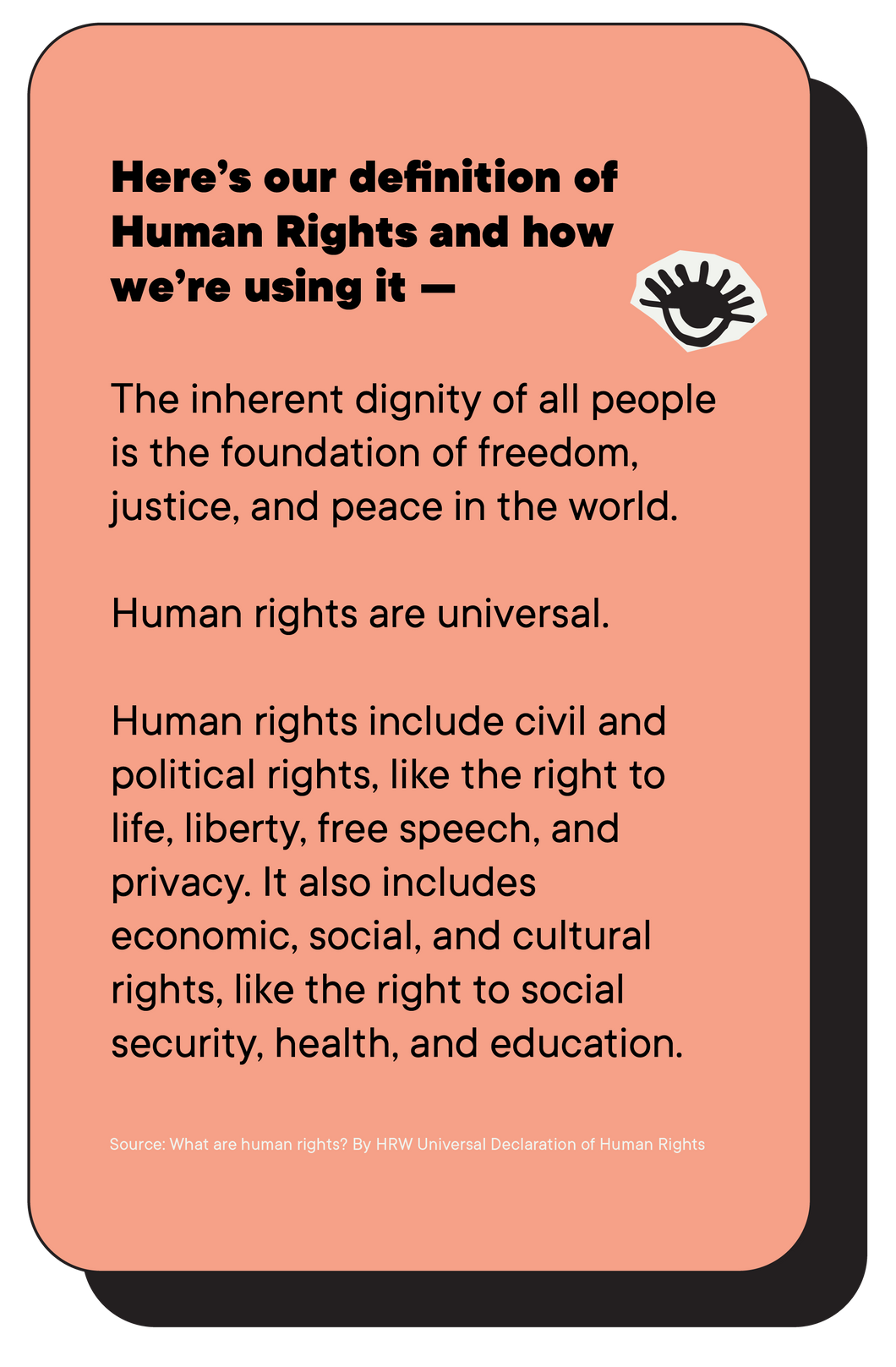 Here’s our definition of Human Rights and how we’re using it —  The inherent dignity of all people is the foundation of freedom, justice, and peace in the world.   Human rights are universal.   Human rights include civil and political rights, like the right to life, liberty, free speech, and privacy. It also includes economic, social, and cultural rights, like the right to social security, health, and education.